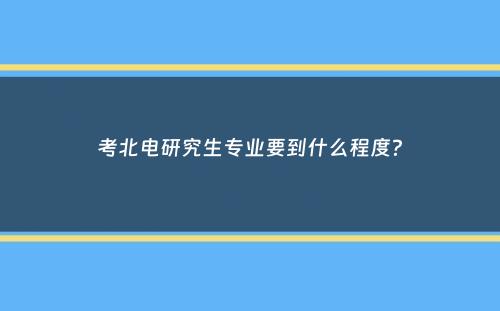 考北电研究生专业要到什么程度？