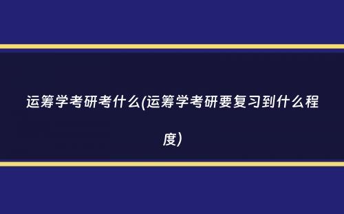 运筹学考研考什么(运筹学考研要复习到什么程度）