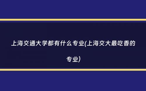 上海交通大学都有什么专业(上海交大最吃香的专业）