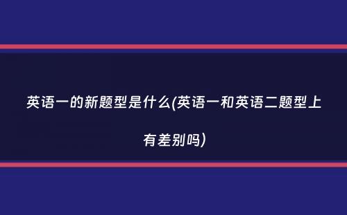 英语一的新题型是什么(英语一和英语二题型上有差别吗）