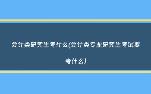 会计类研究生考什么(会计类专业研究生考试要考什么）