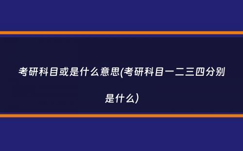 考研科目或是什么意思(考研科目一二三四分别是什么）