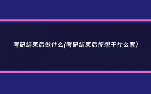 考研结束后做什么(考研结束后你想干什么呢）