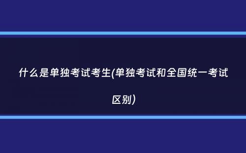 什么是单独考试考生(单独考试和全国统一考试区别）