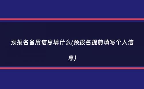 预报名备用信息填什么(预报名提前填写个人信息）