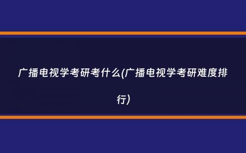 广播电视学考研考什么(广播电视学考研难度排行）