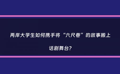 两岸大学生如何携手将“六尺巷”的故事搬上话剧舞台？