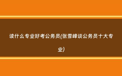 读什么专业好考公务员(张雪峰谈公务员十大专业）