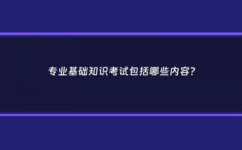 专业基础知识考试包括哪些内容？