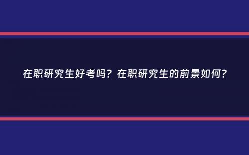 在职研究生好考吗？在职研究生的前景如何？