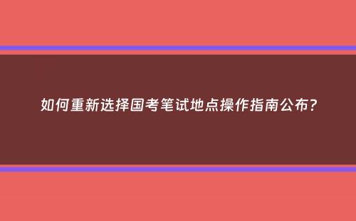 如何重新选择国考笔试地点操作指南公布？