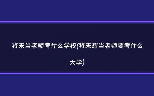 将来当老师考什么学校(将来想当老师要考什么大学）
