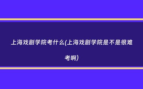 上海戏剧学院考什么(上海戏剧学院是不是很难考啊）
