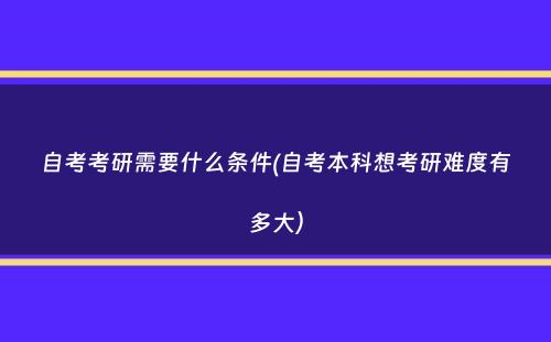 自考考研需要什么条件(自考本科想考研难度有多大）