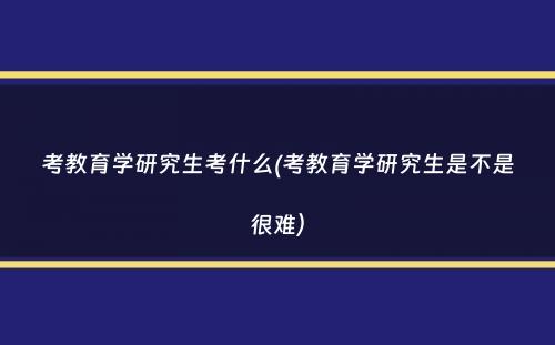 考教育学研究生考什么(考教育学研究生是不是很难）