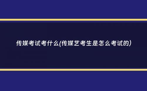 传媒考试考什么(传媒艺考生是怎么考试的）