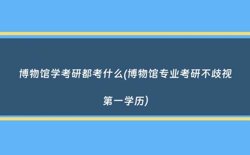 博物馆学考研都考什么(博物馆专业考研不歧视第一学历）