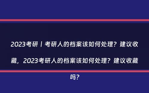 2023考研丨考研人的档案该如何处理？建议收藏，2023考研人的档案该如何处理？建议收藏吗？